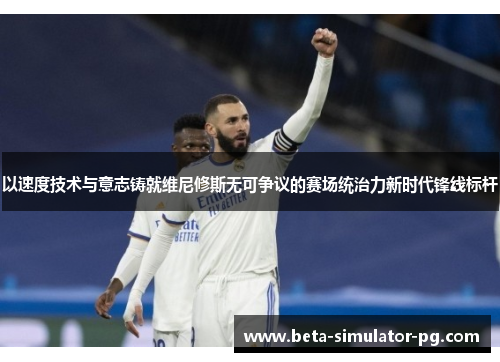 以速度技术与意志铸就维尼修斯无可争议的赛场统治力新时代锋线标杆