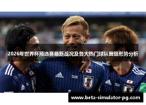 2026年世界杯预选赛最新战况及各大热门球队晋级形势分析