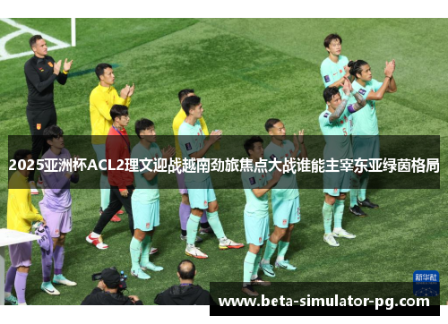 2025亚洲杯ACL2理文迎战越南劲旅焦点大战谁能主宰东亚绿茵格局